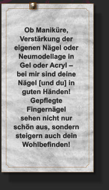 Ob Maniküre,  Verstärkung der  eigenen Nägel oder  Neumodellage in Gel oder Acryl – bei mir sind deine Nägel [und du] in guten Händen! Gepflegte Fingernägel sehen nicht nur schön aus, sondern steigern auch dein Wohlbefinden!